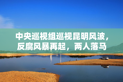 中央巡视组巡视昆明风波，反腐风暴再起，两人落马