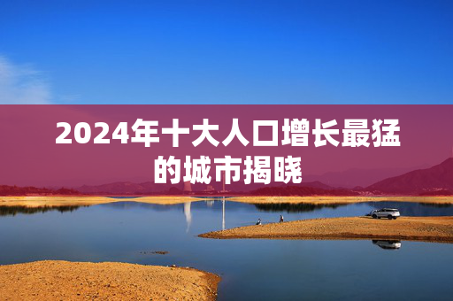 2024年十大人口增长最猛的城市揭晓