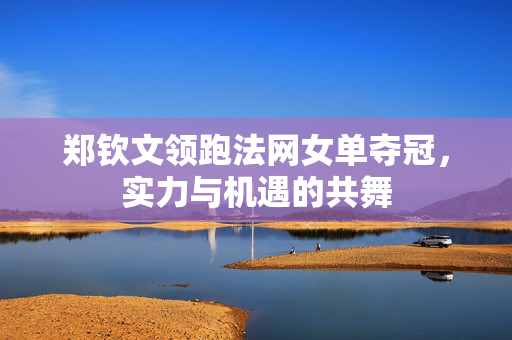 郑钦文领跑法网女单夺冠，实力与机遇的共舞