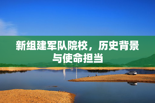 新组建军队院校，历史背景与使命担当