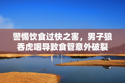 警惕饮食过快之害，男子狼吞虎咽导致食管意外破裂