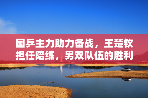 国乒主力助力备战，王楚钦担任陪练，男双队伍的胜利之路