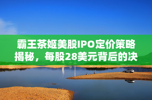 霸王茶姬美股IPO定价策略揭秘，每股28美元背后的决策与考量