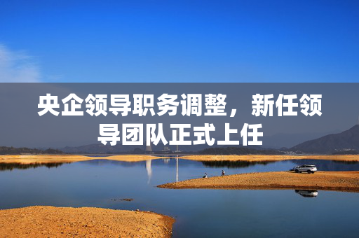 央企领导职务调整，新任领导团队正式上任