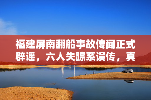 福建屏南翻船事故传闻正式辟谣，六人失踪系误传，真相揭晓