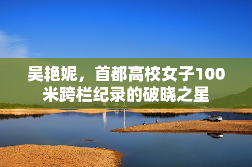 吴艳妮，首都高校女子100米跨栏纪录的破晓之星