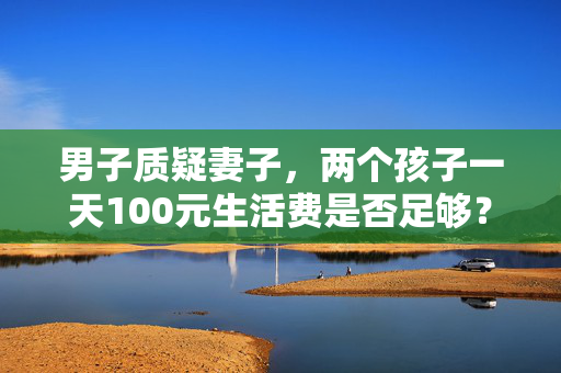 男子质疑妻子，两个孩子一天100元生活费是否足够？