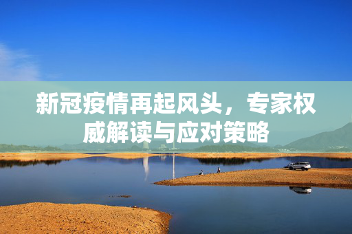 新冠疫情再起风头，专家权威解读与应对策略