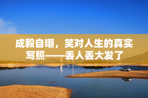 成毅自嘲，笑对人生的真实写照——丢人丢大发了