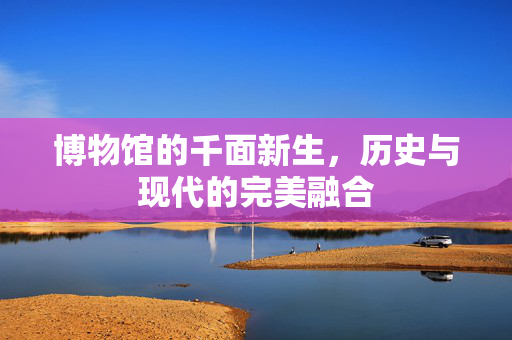 博物馆的千面新生，历史与现代的完美融合
