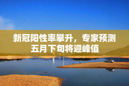 新冠阳性率攀升，专家预测五月下旬将迎峰值