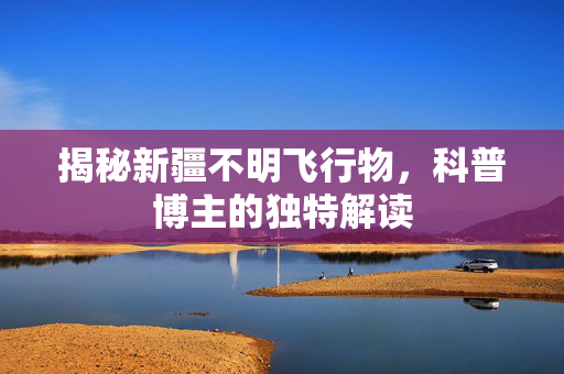 揭秘新疆不明飞行物，科普博主的独特解读
