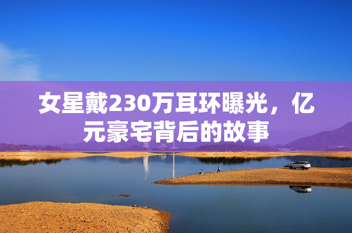 女星戴230万耳环曝光，亿元豪宅背后的故事