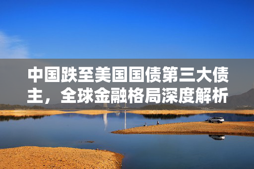 中国跌至美国国债第三大债主，全球金融格局深度解析