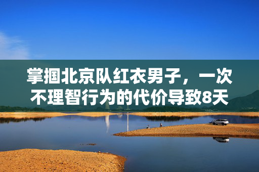掌掴北京队红衣男子，一次不理智行为的代价导致8天拘留