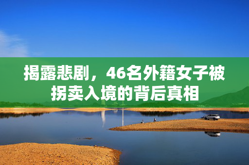 揭露悲剧，46名外籍女子被拐卖入境的背后真相