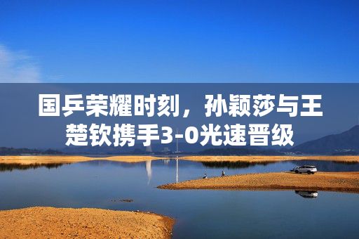 国乒荣耀时刻，孙颖莎与王楚钦携手3-0光速晋级