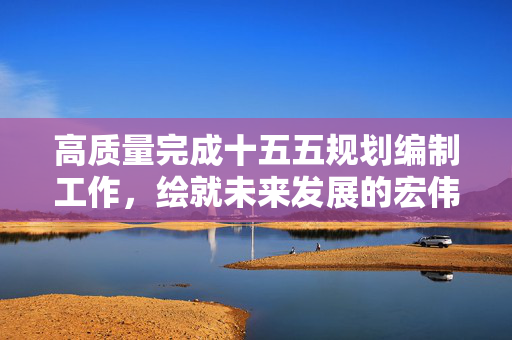 高质量完成十五五规划编制工作，绘就未来发展的宏伟蓝图