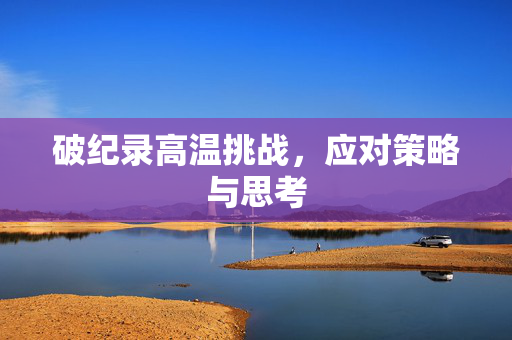 破纪录高温挑战，应对策略与思考
