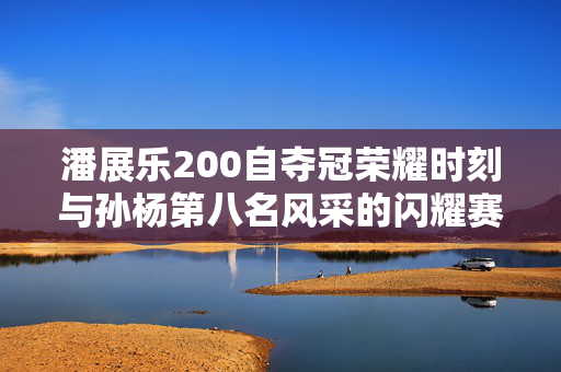 潘展乐200自夺冠荣耀时刻与孙杨第八名风采的闪耀赛场