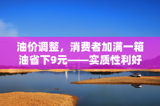 油价调整，消费者加满一箱油省下9元——实质性利好来临