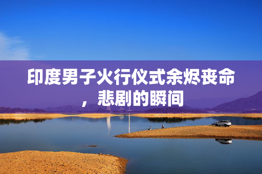 印度男子火行仪式余烬丧命，悲剧的瞬间