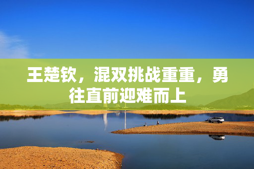 王楚钦，混双挑战重重，勇往直前迎难而上