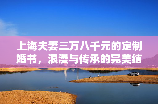 上海夫妻三万八千元的定制婚书，浪漫与传承的完美结合