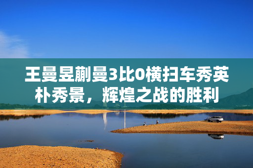 王曼昱蒯曼3比0横扫车秀英朴秀景，辉煌之战的胜利