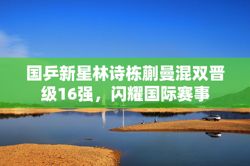 国乒新星林诗栋蒯曼混双晋级16强，闪耀国际赛事