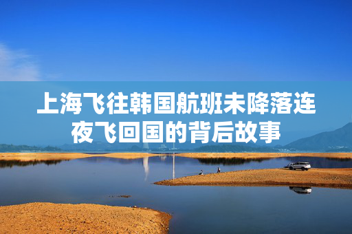上海飞往韩国航班未降落连夜飞回国的背后故事