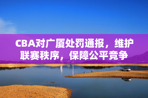 CBA对广厦处罚通报，维护联赛秩序，保障公平竞争