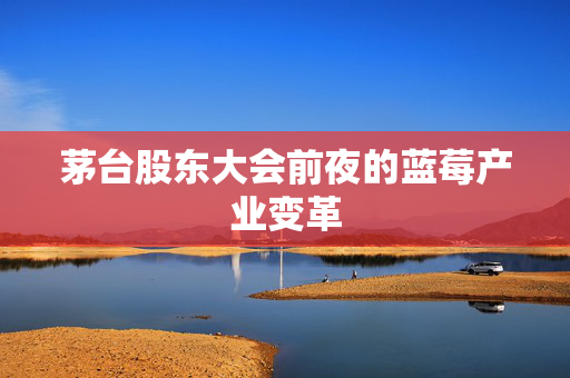 茅台股东大会前夜的蓝莓产业变革
