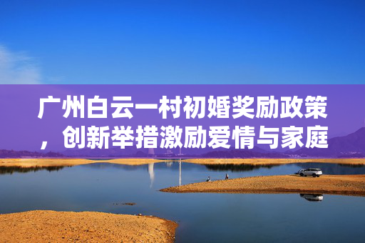 广州白云一村初婚奖励政策，创新举措激励爱情与家庭建设