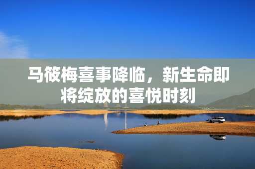 马筱梅喜事降临，新生命即将绽放的喜悦时刻