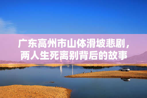 广东高州市山体滑坡悲剧，两人生死离别背后的故事