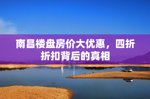 南昌楼盘房价大优惠，四折折扣背后的真相