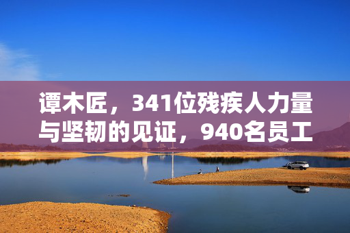谭木匠，341位残疾人力量与坚韧的见证，940名员工中的坚韧之魂