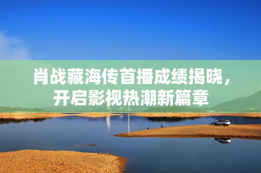 肖战藏海传首播成绩揭晓，开启影视热潮新篇章