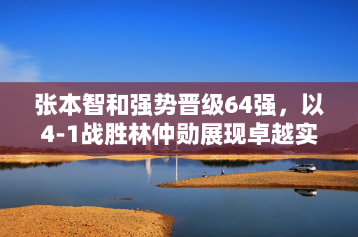 张本智和强势晋级64强，以4-1战胜林仲勋展现卓越实力