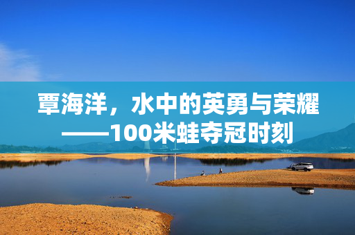 覃海洋，水中的英勇与荣耀——100米蛙夺冠时刻