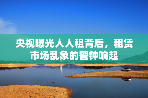 央视曝光人人租背后，租赁市场乱象的警钟响起