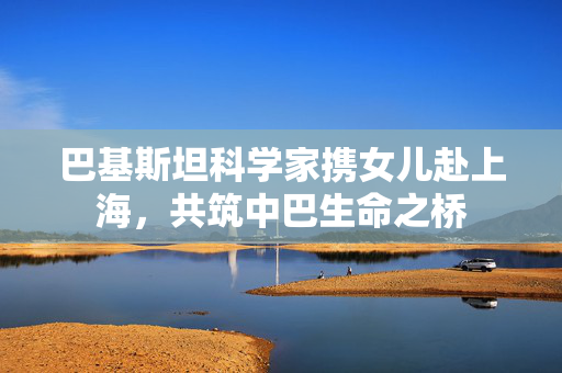 巴基斯坦科学家携女儿赴上海，共筑中巴生命之桥