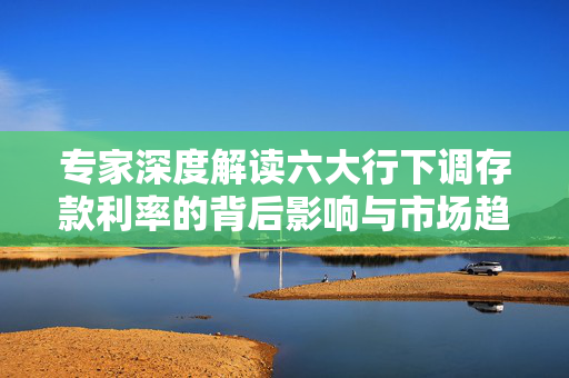 专家深度解读六大行下调存款利率的背后影响与市场趋势