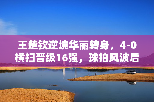 王楚钦逆境华丽转身，4-0横扫晋级16强，球拍风波后的崛起