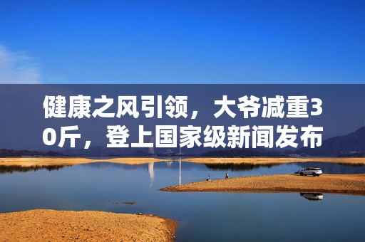 健康之风引领，大爷减重30斤，登上国家级新闻发布会