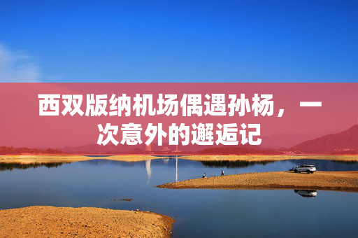 西双版纳机场偶遇孙杨，一次意外的邂逅记