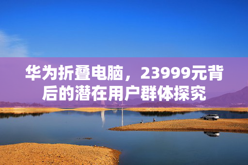 华为折叠电脑，23999元背后的潜在用户群体探究