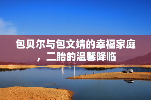 包贝尔与包文婧的幸福家庭，二胎的温馨降临