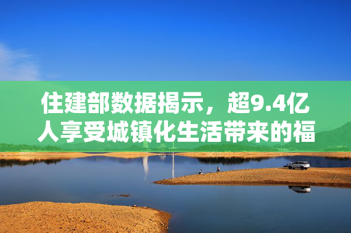 住建部数据揭示，超9.4亿人享受城镇化生活带来的福祉